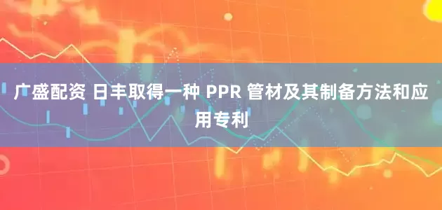 广盛配资 日丰取得一种 PPR 管材及其制备方法和应用专利