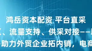 鸿岳资本配资 平台直采、建立专区、流量支持、供采对接——助力外贸企业拓内销，电商平台在行动