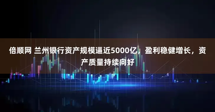 倍顺网 兰州银行资产规模逼近5000亿，盈利稳健增长，资产质量持续向好