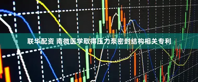 联华配资 南微医学取得压力泵密封结构相关专利