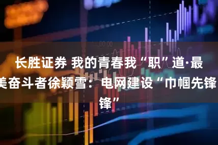 长胜证券 我的青春我“职”道·最美奋斗者徐颖雪：电网建设“巾帼先锋”
