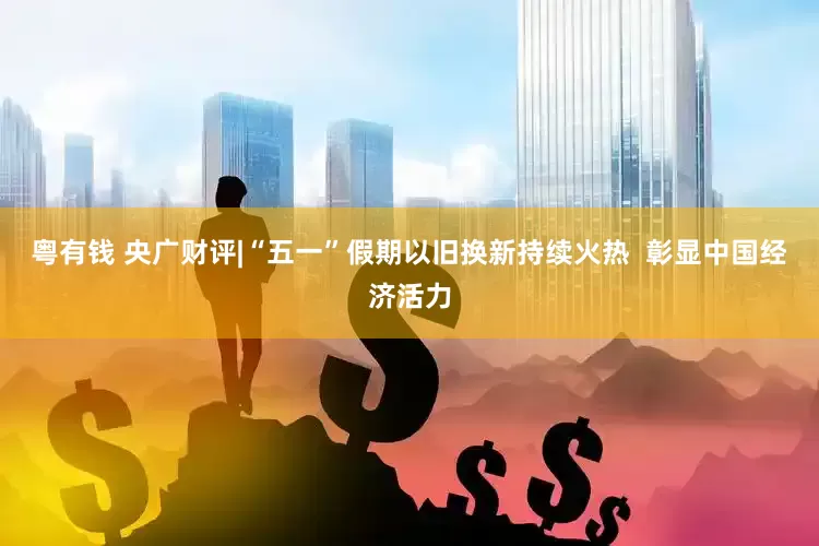 粤有钱 央广财评|“五一”假期以旧换新持续火热  彰显中国经济活力