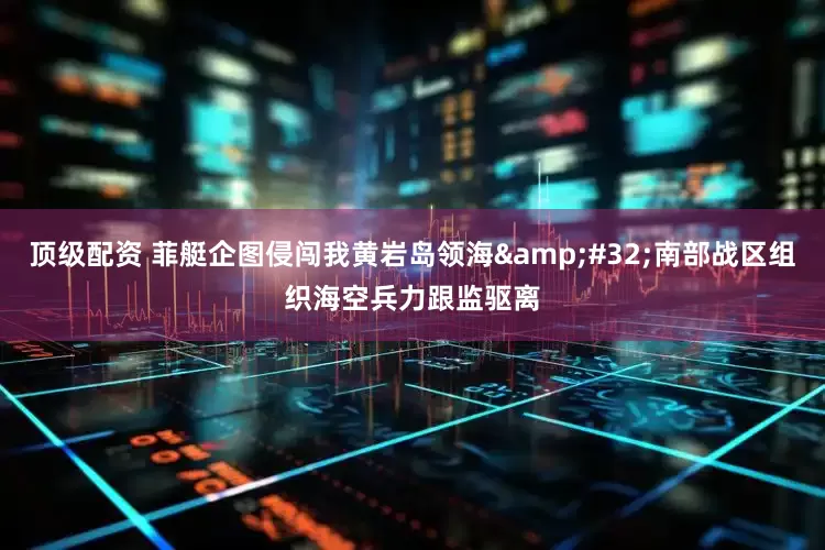 顶级配资 菲艇企图侵闯我黄岩岛领海&#32;南部战区组织海空兵力跟监驱离