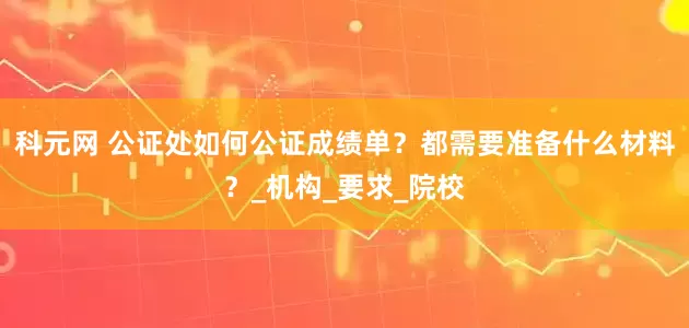 科元网 公证处如何公证成绩单？都需要准备什么材料？_机构_要求_院校