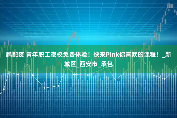 鹏配资 青年职工夜校免费体验！快来Pink你喜欢的课程！_新城区_西安市_承包