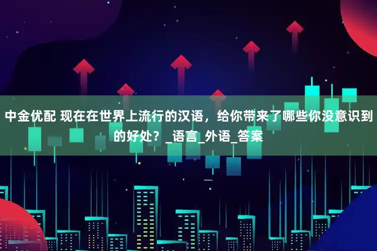 中金优配 现在在世界上流行的汉语，给你带来了哪些你没意识到的好处？_语言_外语_答案