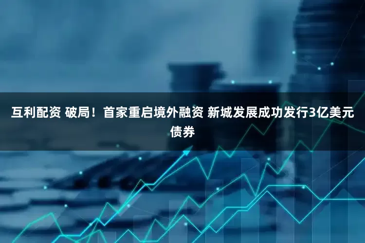 互利配资 破局！首家重启境外融资 新城发展成功发行3亿美元债券