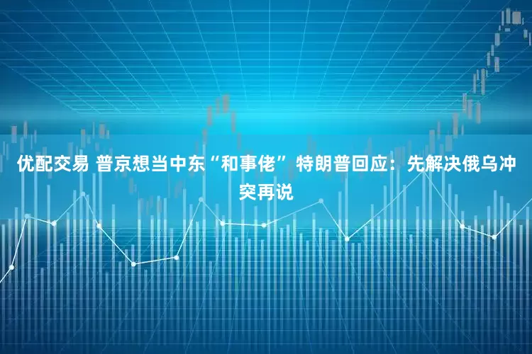 优配交易 普京想当中东“和事佬” 特朗普回应：先解决俄乌冲突再说