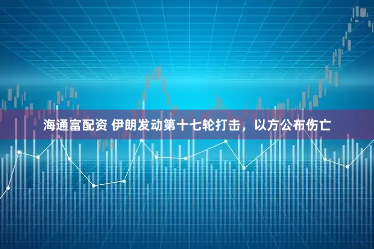 海通富配资 伊朗发动第十七轮打击，以方公布伤亡