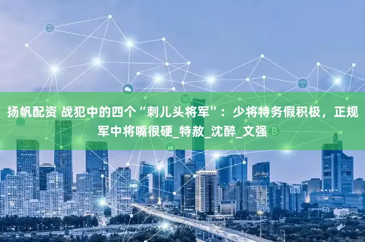 扬帆配资 战犯中的四个“刺儿头将军”：少将特务假积极，正规军中将嘴很硬_特赦_沈醉_文强