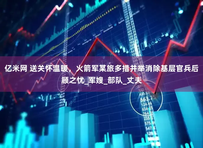 亿米网 送关怀温暖，火箭军某旅多措并举消除基层官兵后顾之忧_军嫂_部队_丈夫