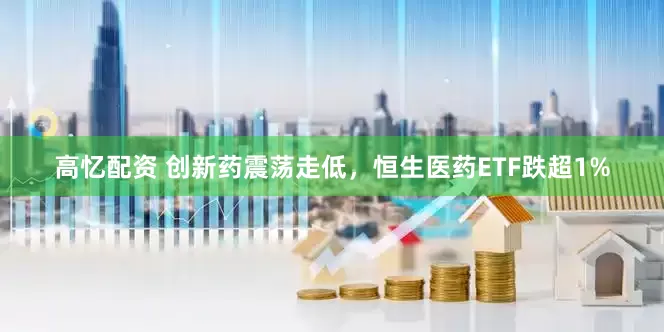高忆配资 创新药震荡走低，恒生医药ETF跌超1%