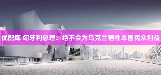优配库 匈牙利总理：绝不会为乌克兰牺牲本国民众利益