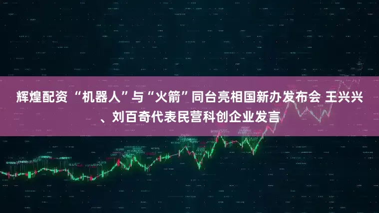 辉煌配资 “机器人”与“火箭”同台亮相国新办发布会 王兴兴、刘百奇代表民营科创企业发言