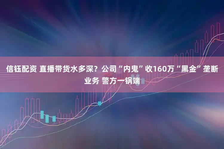 信钰配资 直播带货水多深？公司“内鬼”收160万“黑金”垄断业务 警方一锅端