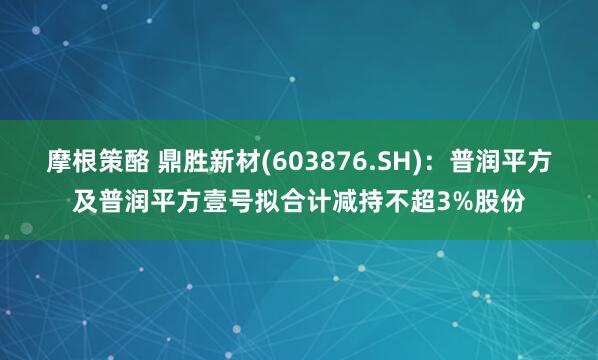 摩根策酪 鼎胜新材(603876.SH)：普润平方及普润平方壹号拟合计减持不超3%股份