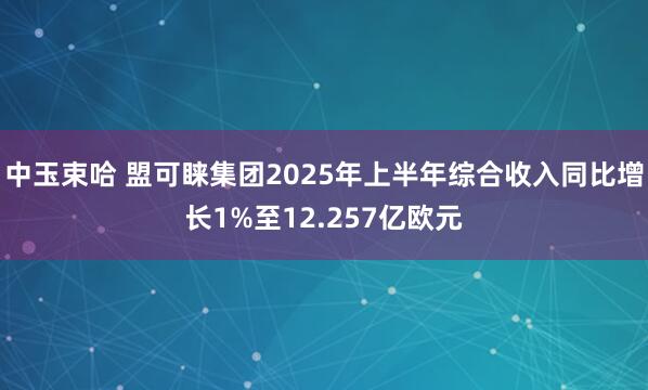 中玉束哈 盟可睐集团2025年上半年综合收入同比增长1%至12.257亿欧元