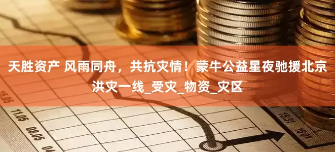 天胜资产 风雨同舟，共抗灾情！蒙牛公益星夜驰援北京洪灾一线_受灾_物资_灾区