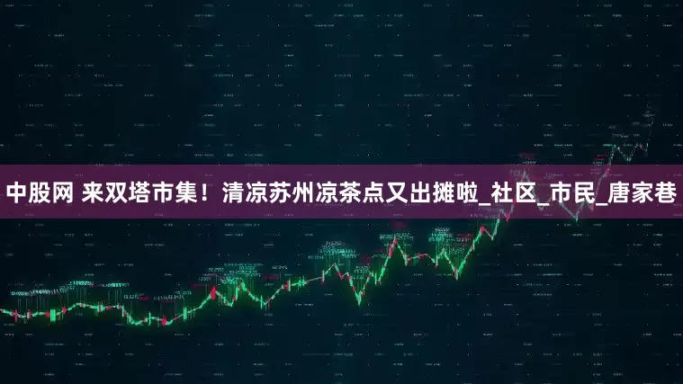 中股网 来双塔市集！清凉苏州凉茶点又出摊啦_社区_市民_唐家巷