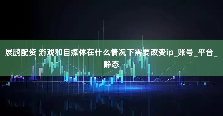 展鹏配资 游戏和自媒体在什么情况下需要改变ip_账号_平台_静态