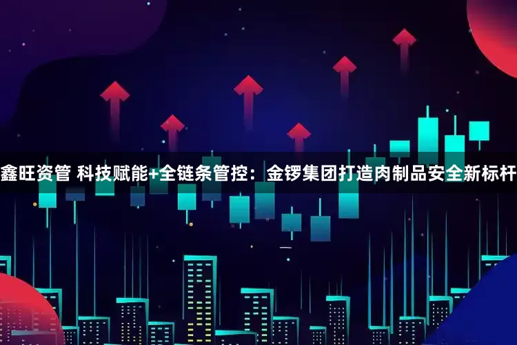 鑫旺资管 科技赋能+全链条管控：金锣集团打造肉制品安全新标杆