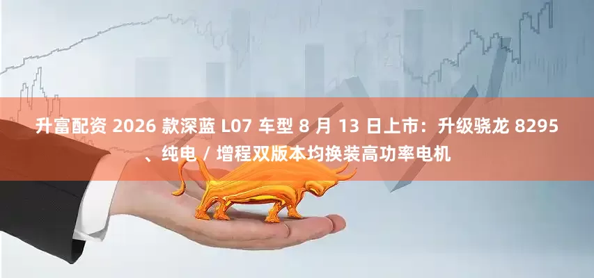 升富配资 2026 款深蓝 L07 车型 8 月 13 日上市：升级骁龙 8295、纯电 / 增程双版本均换装高功率电机