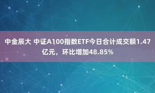 中金辰大 中证A100指数ETF今日合计成交额1.47亿元，环比增加48.85%