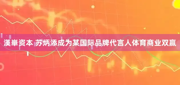 漢崋资本 苏炳添成为某国际品牌代言人体育商业双赢